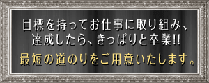 目標を持ってお仕事に取り組み、達成したら、きっぱりと卒業!!最短の道のりをご用意いたします。